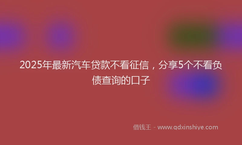 2025年最新汽车贷款不看征信，分享5个不看负债查询的口子
