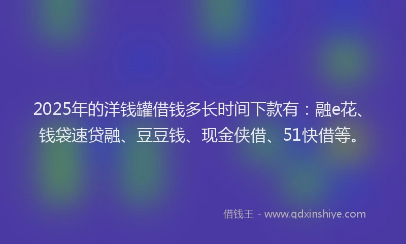 2025年的洋钱罐借钱多长时间下款有：融e花、钱袋速贷融、豆豆钱、现金侠借、51快借等。