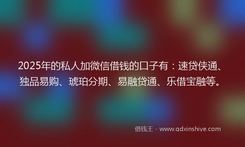 2025年的私人加微信借钱的口子有：速贷侠通、独品易购、琥珀分期、易融贷通、乐借宝融等。