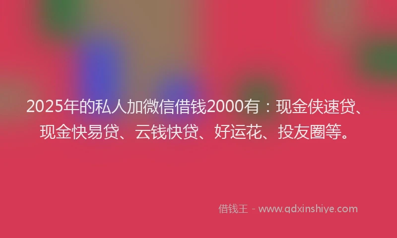 2025年的私人加微信借钱2000有：现金侠速贷、现金快易贷、云钱快贷、好运花、投友圈等。