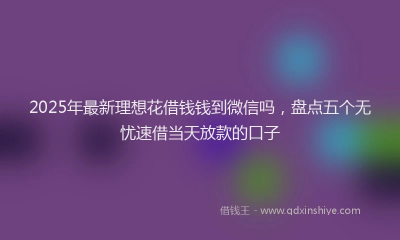 2025年最新理想花借钱钱到微信吗，盘点五个无忧速借当天放款的口子