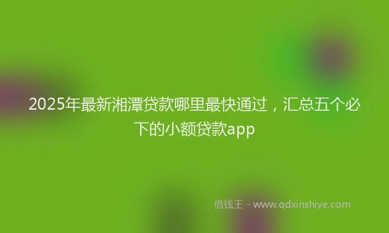 2025年最新湘潭贷款哪里最快通过，汇总五个必下的小额贷款app