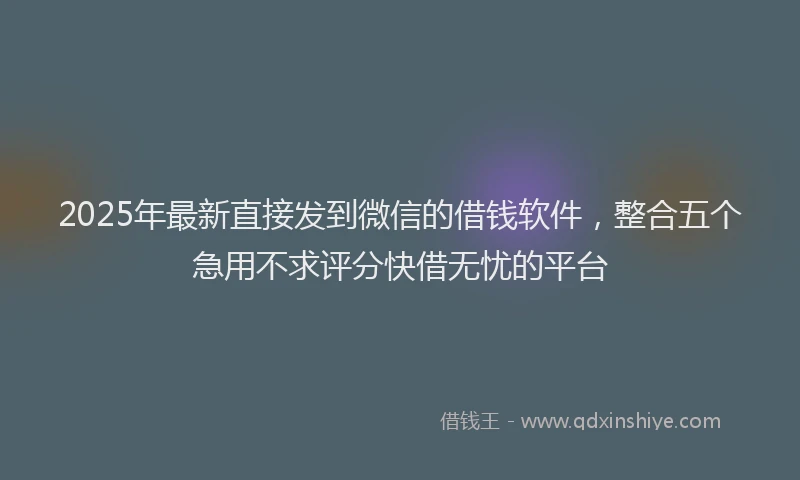 2025年最新直接发到微信的借钱软件，整合五个急用不求评分快借无忧的平台