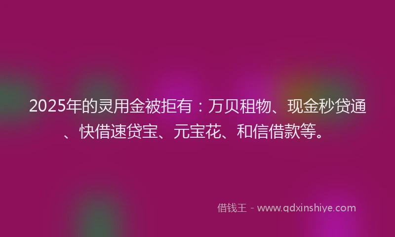 2025年的灵用金被拒有：万贝租物、现金秒贷通、快借速贷宝、元宝花、和信借款等。