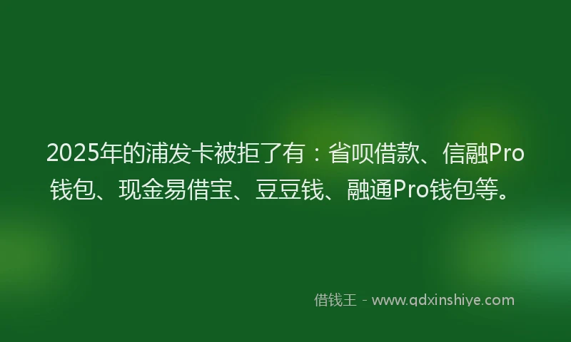 2025年的浦发卡被拒了有：省呗借款、信融Pro钱包、现金易借宝、豆豆钱、融通Pro钱包等。