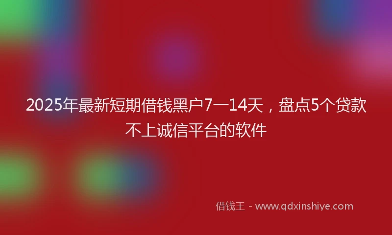 2025年最新短期借钱黑户7一14天，盘点5个贷款不上诚信平台的软件