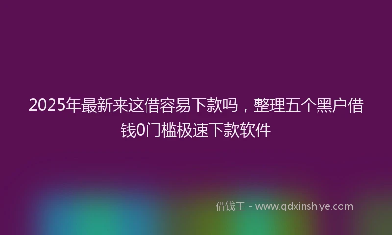 2025年最新来这借容易下款吗，整理五个黑户借钱0门槛极速下款软件