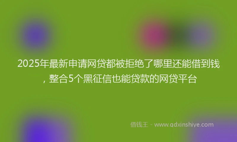 2025年最新申请网贷都被拒绝了哪里还能借到钱，整合5个黑征信也能贷款的网贷平台