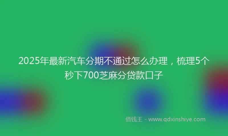 2025年最新汽车分期不通过怎么办理，梳理5个秒下700芝麻分贷款口子