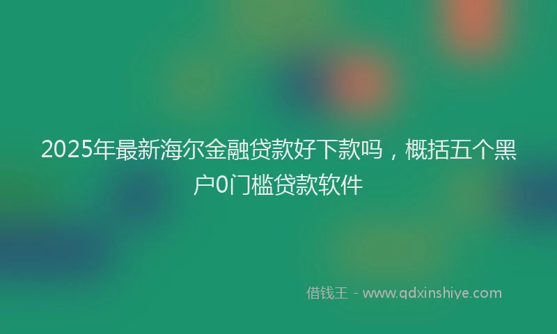 2025年最新海尔金融贷款好下款吗,概括五个黑户0门槛贷款软件