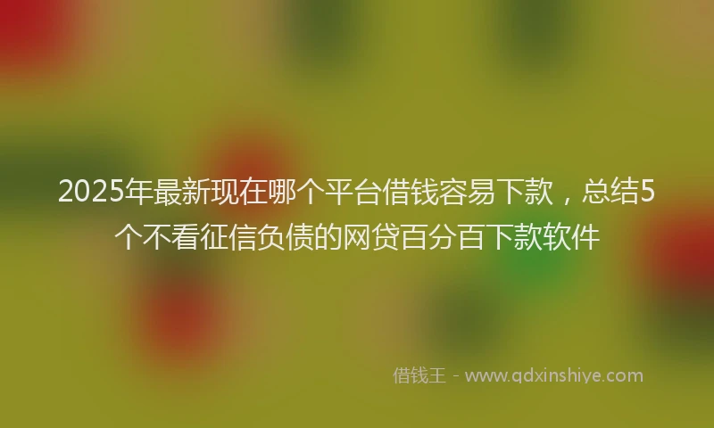 2025年最新现在哪个平台借钱容易下款，总结5个不看征信负债的网贷百分百下款软件