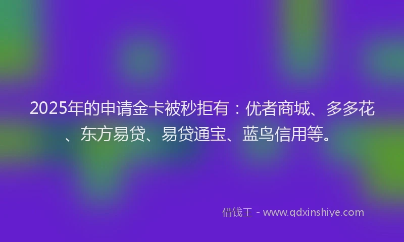 2025年的申请金卡被秒拒有：优者商城、多多花、东方易贷、易贷通宝、蓝鸟信用等。