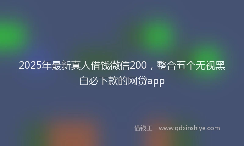 2025年最新真人借钱微信200，整合五个无视黑白必下款的网贷app