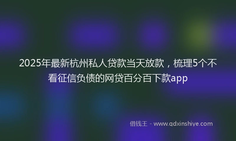 2025年最新杭州私人贷款当天放款，梳理5个不看征信负债的网贷百分百下款app