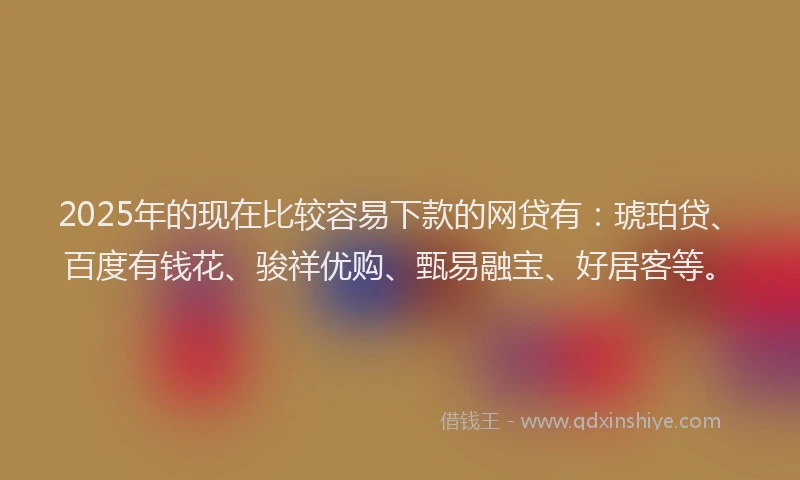 2025年的现在比较容易下款的网贷有：琥珀贷、百度有钱花、骏祥优购、甄易融宝、好居客等。