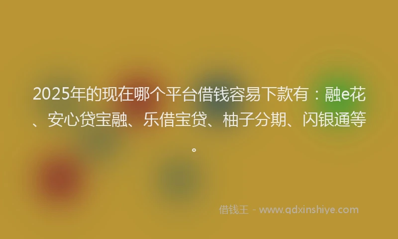 2025年的现在哪个平台借钱容易下款有：融e花、安心贷宝融、乐借宝贷、柚子分期、闪银通等。