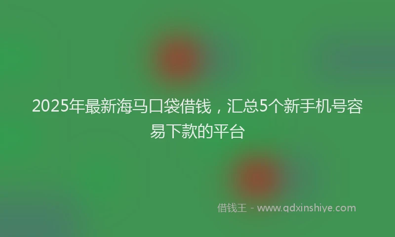 2025年最新海马口袋借钱，汇总5个新手机号容易下款的平台