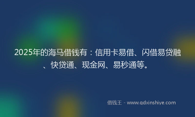 2025年的海马借钱有：信用卡易借、闪借易贷融、快贷通、现金网、易秒通等。