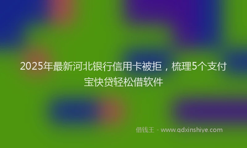 2025年最新河北银行信用卡被拒，梳理5个支付宝快贷轻松借软件