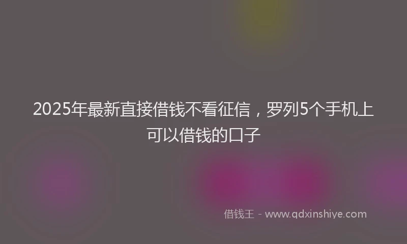 2025年最新直接借钱不看征信，罗列5个手机上可以借钱的口子