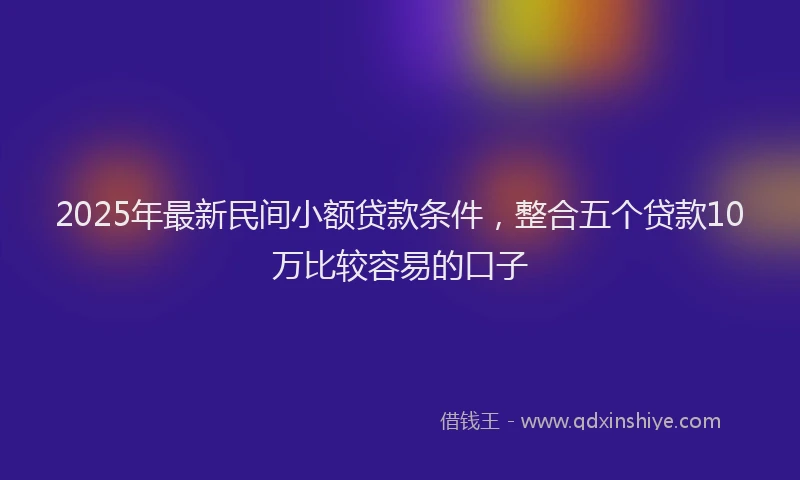 2025年最新民间小额贷款条件，整合五个贷款10万比较容易的口子