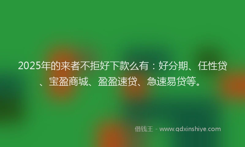 2025年的来者不拒好下款么有：好分期、任性贷、宝盈商城、盈盈速贷、急速易贷等。