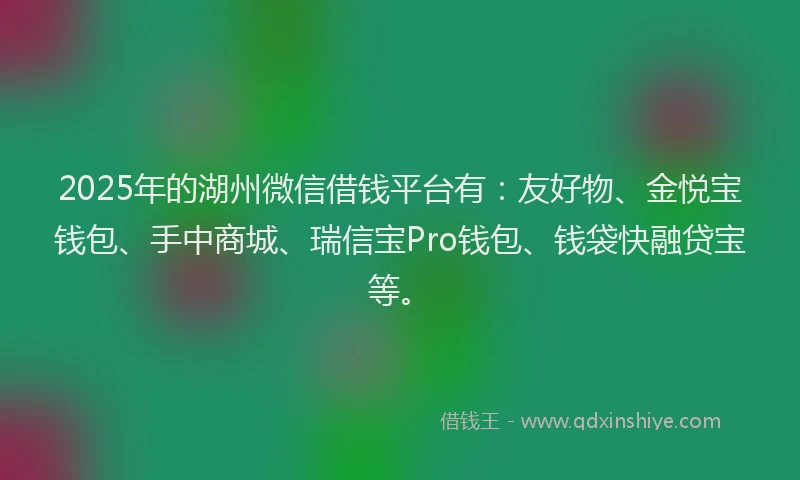 2025年的湖州微信借钱平台有：友好物、金悦宝钱包、手中商城、瑞信宝Pro钱包、钱袋快融贷宝等。
