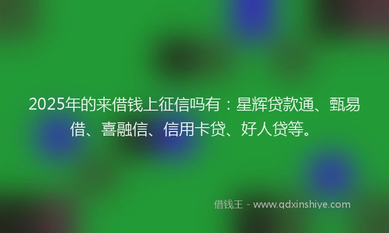 2025年的来借钱上征信吗有：星辉贷款通、甄易借、喜融信、信用卡贷、好人贷等。