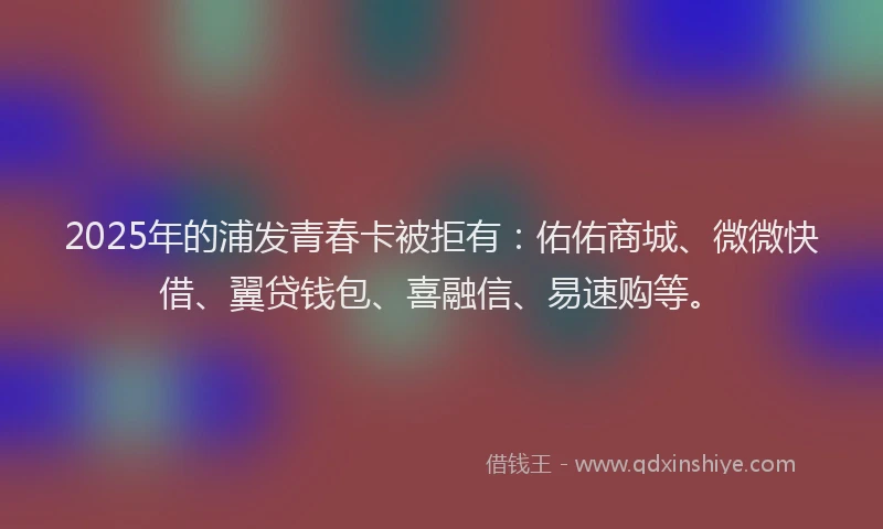 2025年的浦发青春卡被拒有：佑佑商城、微微快借、翼贷钱包、喜融信、易速购等。