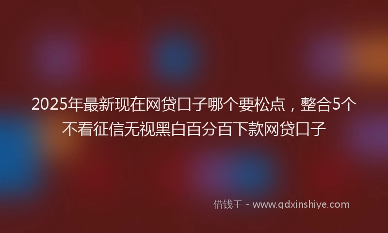 2025年最新现在网贷口子哪个要松点，整合5个不看征信无视黑白百分百下款网贷口子