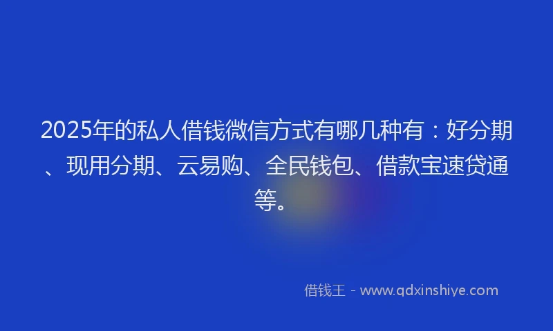 2025年的私人借钱微信方式有哪几种有：好分期、现用分期、云易购、全民钱包、借款宝速贷通等。