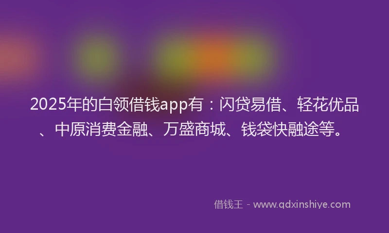 2025年的白领借钱app有：闪贷易借、轻花优品、中原消费金融、万盛商城、钱袋快融途等。