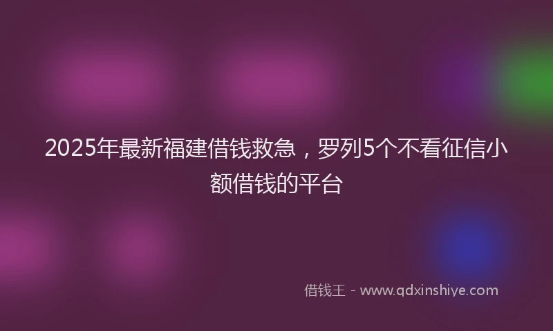2025年最新福建借钱救急，罗列5个不看征信小额借钱的平台