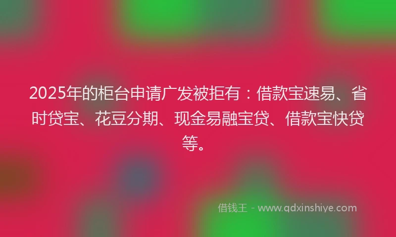 2025年的柜台申请广发被拒有：借款宝速易、省时贷宝、花豆分期、现金易融宝贷、借款宝快贷等。