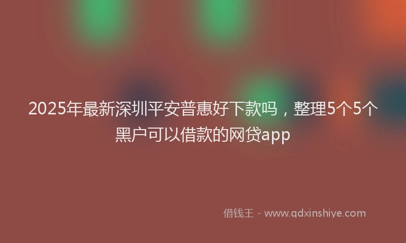 2025年最新深圳平安普惠好下款吗，整理5个5个黑户可以借款的网贷app