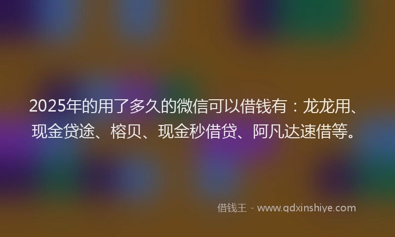 2025年的用了多久的微信可以借钱有：龙龙用、现金贷途、榕贝、现金秒借贷、阿凡达速借等。