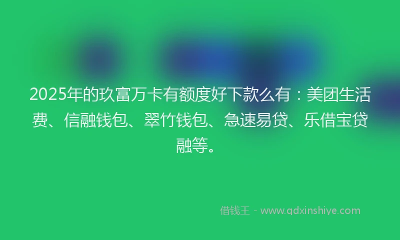 2025年的玖富万卡有额度好下款么有：美团生活费、信融钱包、翠竹钱包、急速易贷、乐借宝贷融等。