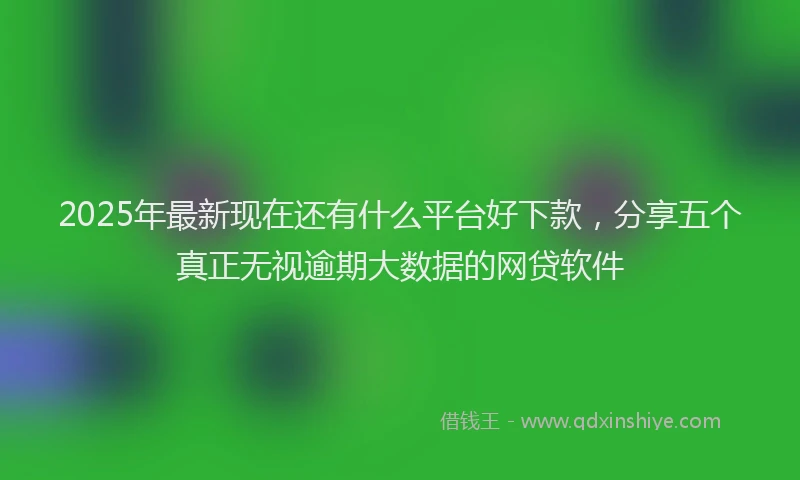2025年最新现在还有什么平台好下款，分享五个真正无视逾期大数据的网贷软件