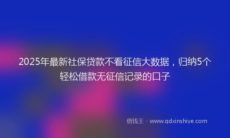 2025年最新社保贷款不看征信大数据，归纳5个轻松借款无征信记录的口子
