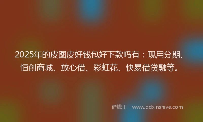 2025年的皮图皮好钱包好下款吗有：现用分期、恒创商城、放心借、彩虹花、快易借贷融等。