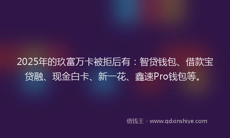2025年的玖富万卡被拒后有：智贷钱包、借款宝贷融、现金白卡、新一花、鑫速Pro钱包等。