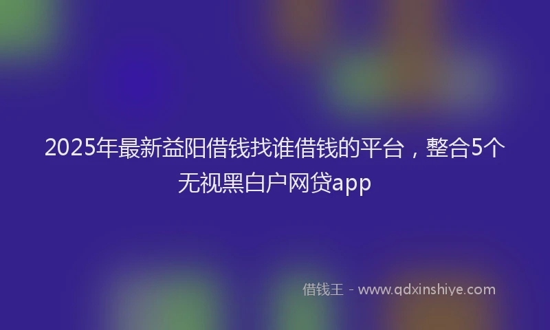 2025年最新益阳借钱找谁借钱的平台，整合5个无视黑白户网贷app