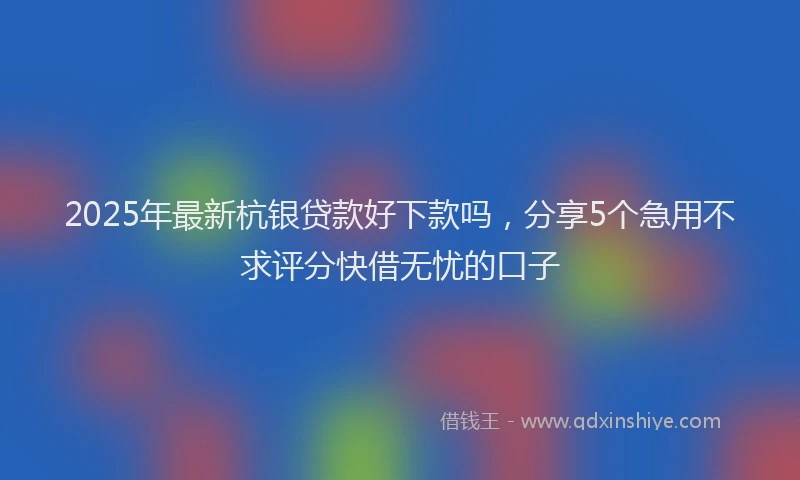 2025年最新杭银贷款好下款吗，分享5个急用不求评分快借无忧的口子