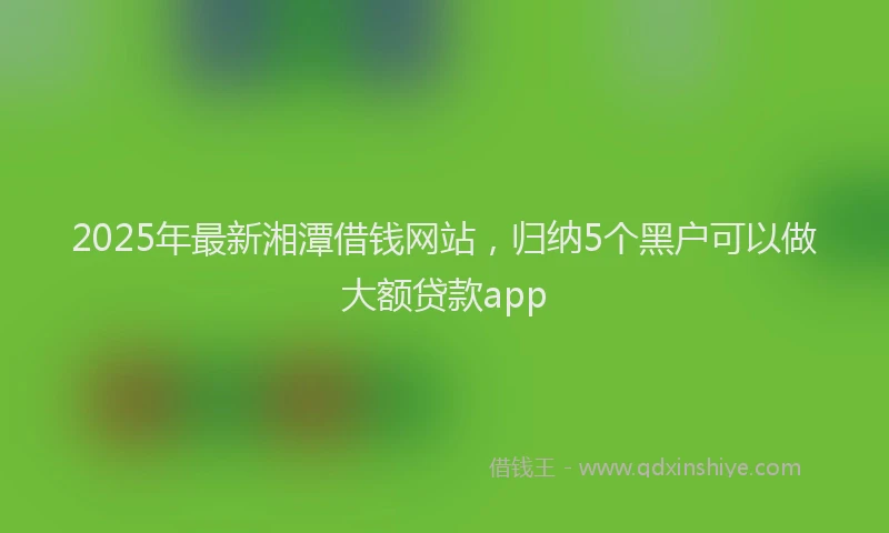 2025年最新湘潭借钱网站，归纳5个黑户可以做大额贷款app