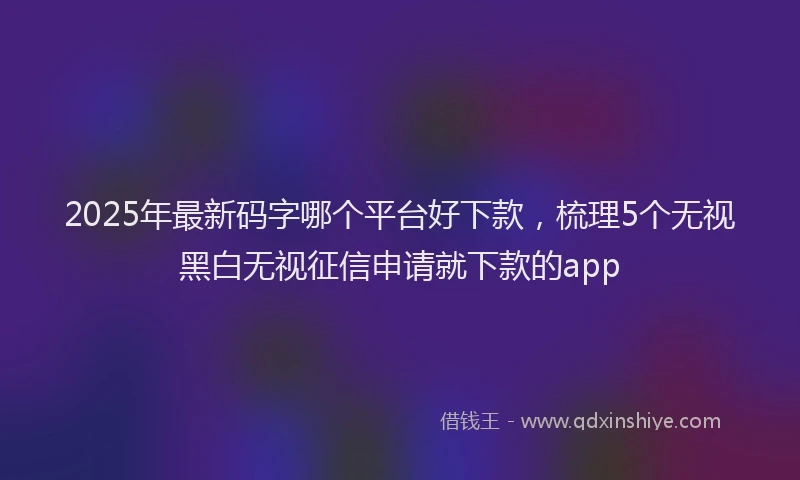 2025年最新码字哪个平台好下款，梳理5个无视黑白无视征信申请就下款的app