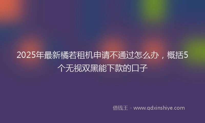 2025年最新橘若租机申请不通过怎么办，概括5个无视双黑能下款的口子