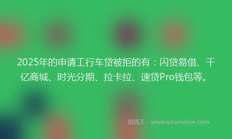 2025年的申请工行车贷被拒的有：闪贷易借、千亿商城、时光分期、拉卡拉、速贷Pro钱包等。