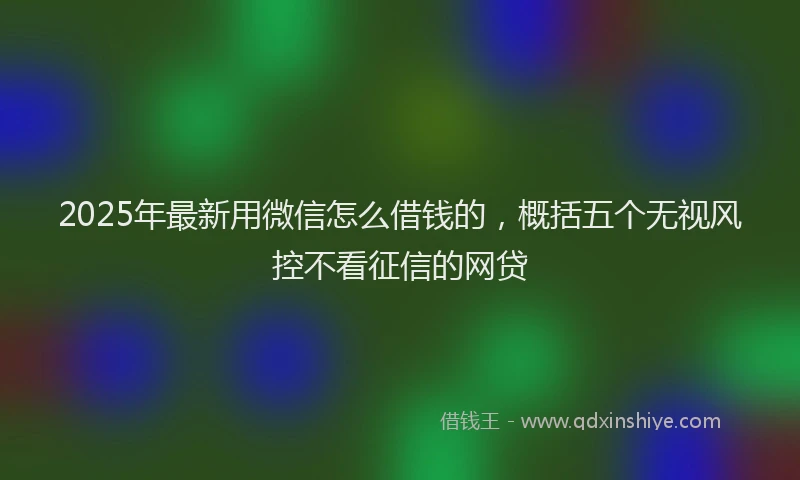 2025年最新用微信怎么借钱的，概括五个无视风控不看征信的网贷