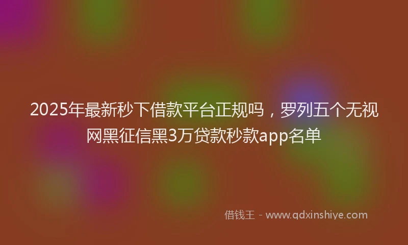2025年最新秒下借款平台正规吗，罗列五个无视网黑征信黑3万贷款秒款app名单