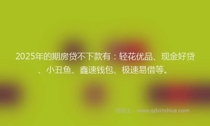 2025年的期房贷不下款有：轻花优品、现金好贷、小丑鱼、鑫速钱包、极速易借等。